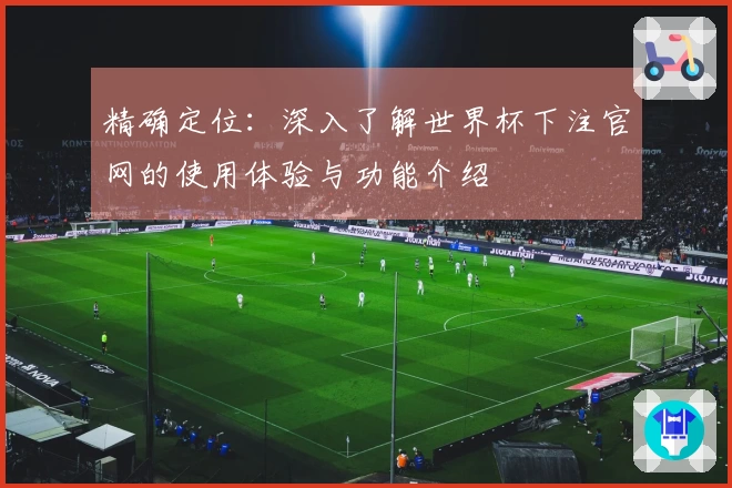 精确定位:深入了解世界杯下注官网的使用体验与功能介绍